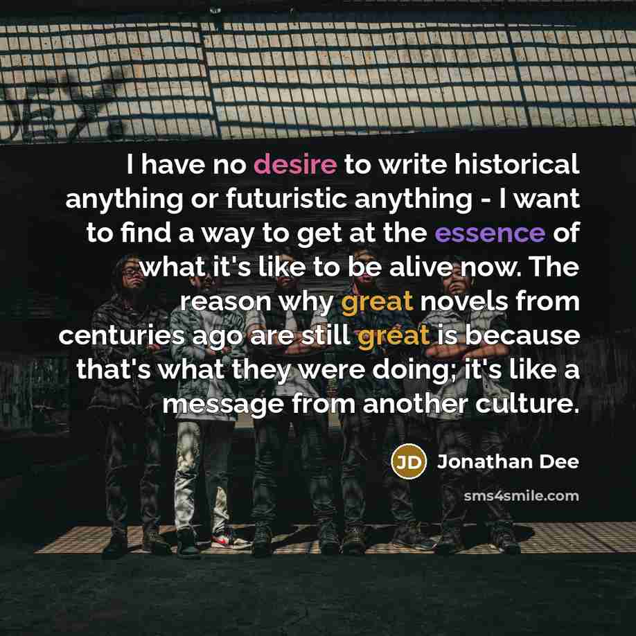 “I have no desire to write historical anything or futuristic anything - I want to find a way to get at the essence of what it's like to be alive now. The reason why great novels from centuries ago are still great is because that's what they were doing; it's like a message from another culture.” quote by Jonathan Dee