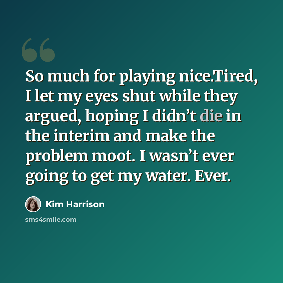 “So much for playing nice.Tired, I let my eyes shut while they argued, hoping I didn’t die in the interim and make the problem moot. I wasn’t ever going to get my water. Ever.” quote by Kim Harrison