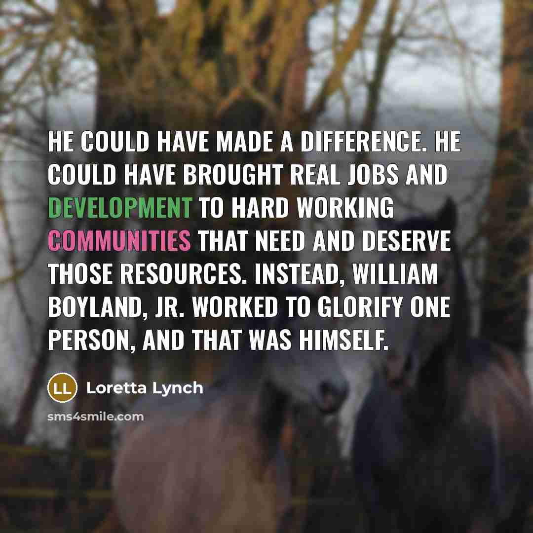 “He could have made a difference. He could have brought real jobs and development to hard working communities that need and deserve those resources. Instead, William Boyland, Jr. worked to glorify one person, and that was himself.” quote by Loretta Lynch