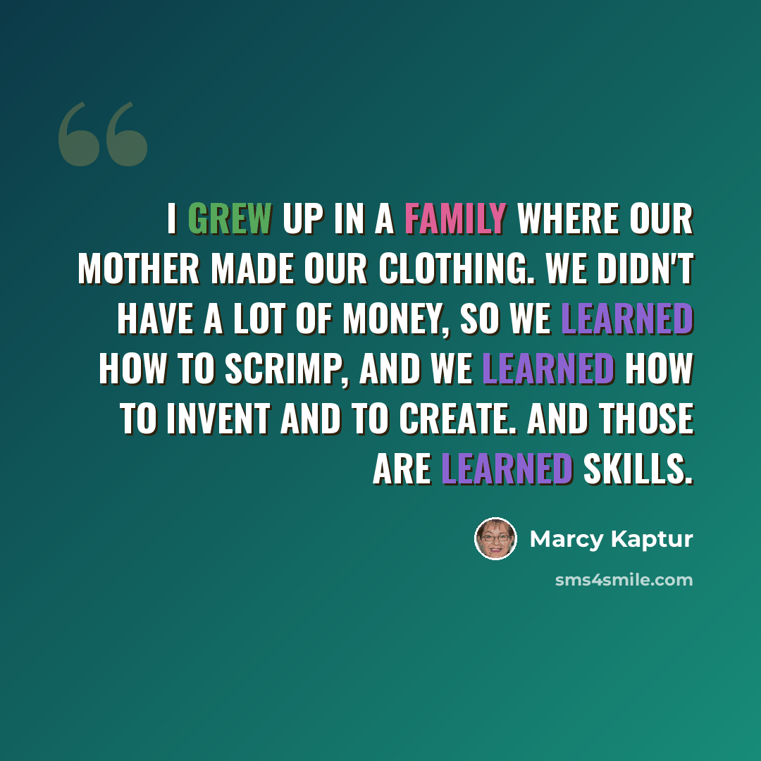 “I grew up in a family where our mother made our clothing. We didn't have a lot of money, so we learned how to scrimp, and we learned how to invent and to create. And those are learned skills.” quote by Marcy Kaptur