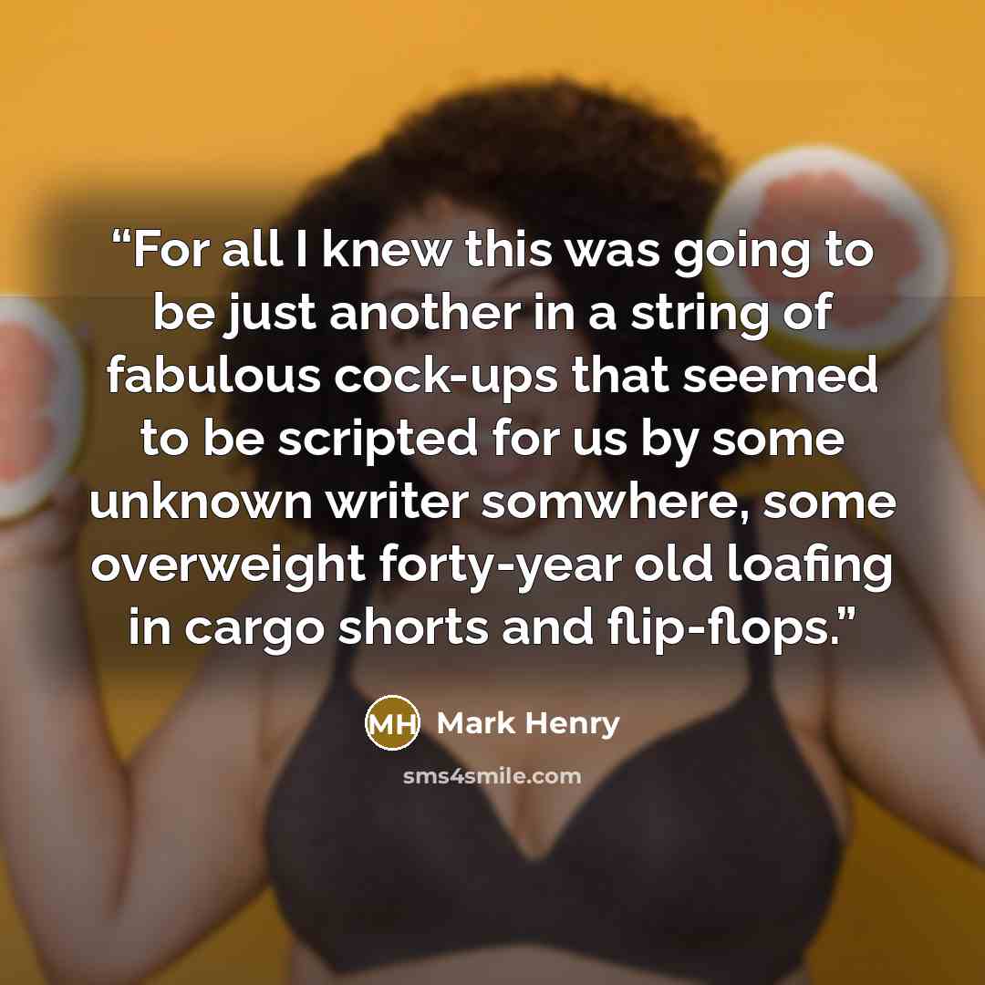 “For all I knew this was going to be just another in a string of fabulous cock-ups that seemed to be scripted for us by some unknown writer somwhere, some overweight forty-year old loafing in cargo shorts and flip-flops.” quote by Mark Henry