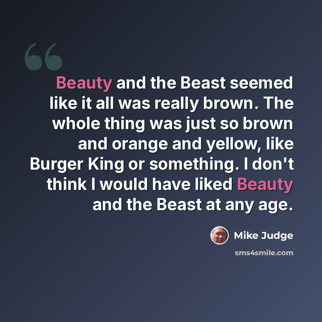 “Beauty and the Beast seemed like it all was really brown. The whole thing was just so brown and orange and yellow, like Burger King or something. I don't think I would have liked Beauty and the Beast at any age.” quote by Mike Judge