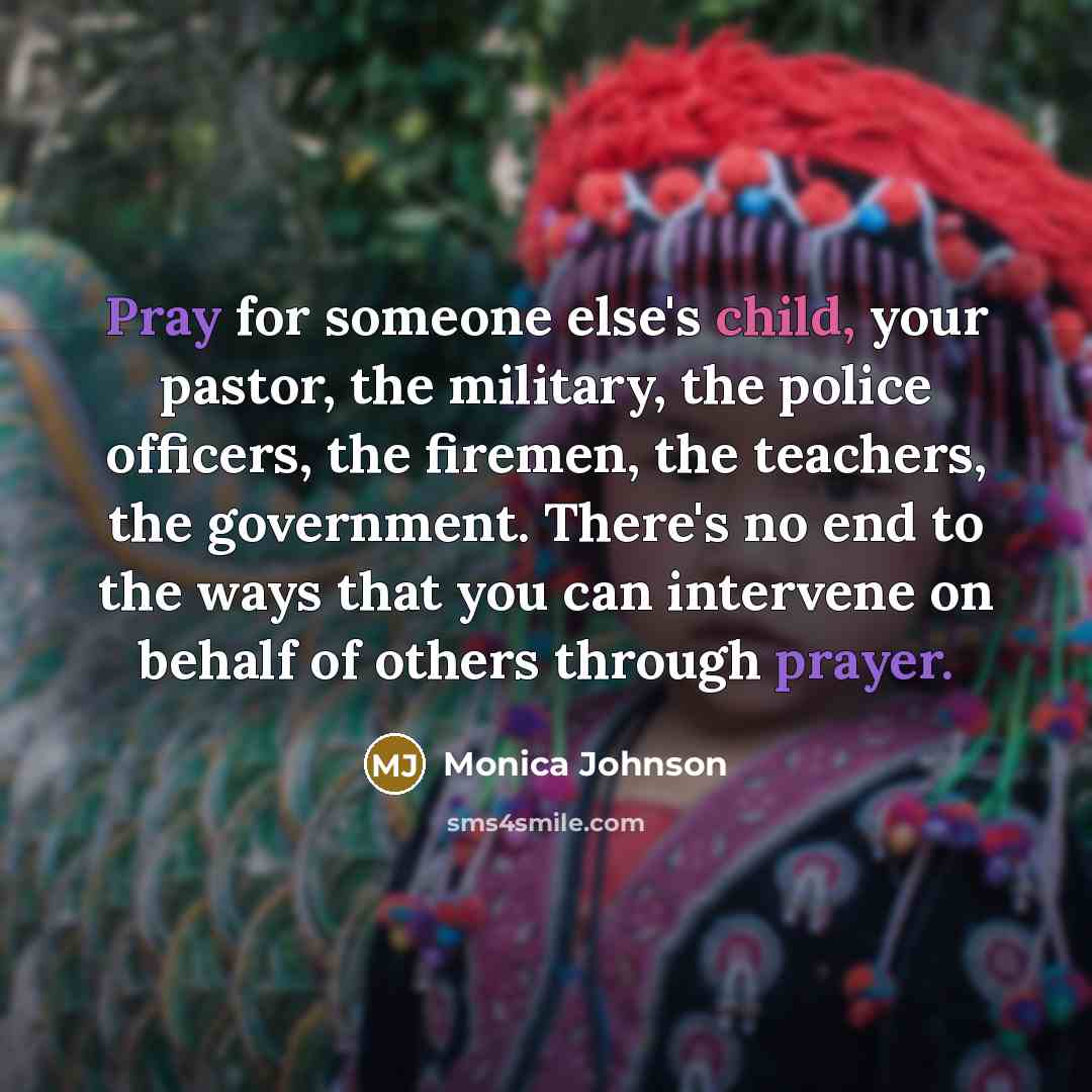 “Pray for someone else's child, your pastor, the military, the police officers, the firemen, the teachers, the government. There's no end to the ways that you can intervene on behalf of others through prayer.” quote by Monica Johnson