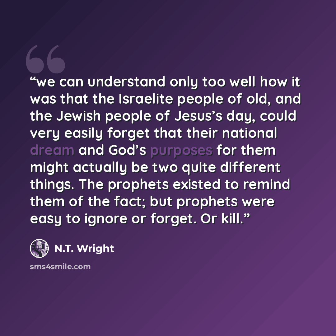 “we can understand only too well how it was that the Israelite people of old, and the Jewish people of Jesus’s day, could very easily forget that their national dream and God’s purposes for them might actually be two quite different things. The prophets existed to remind them of the fact; but…” quote by N.T. Wright