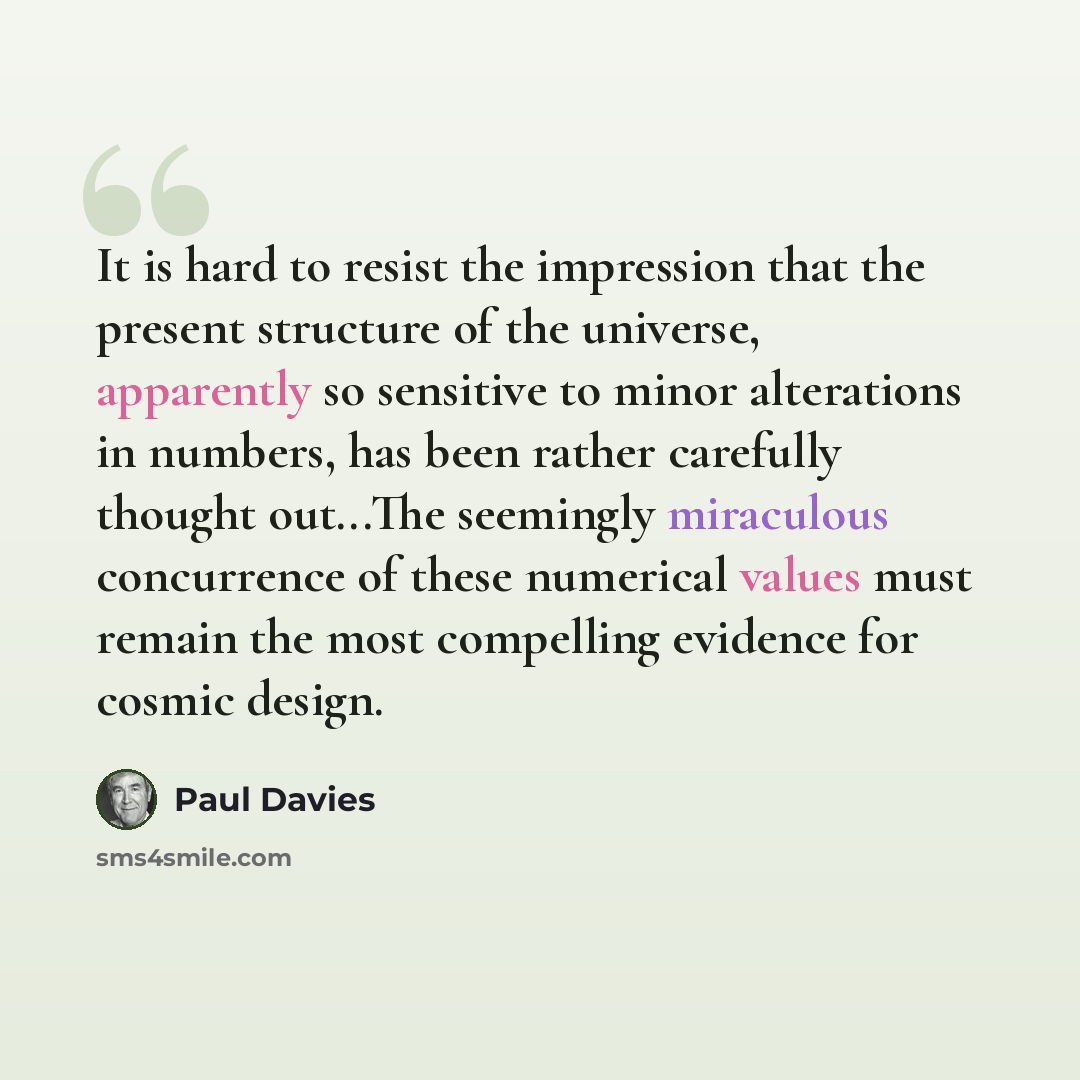 “It is hard to resist the impression that the present structure of the universe, apparently so sensitive to minor alterations in numbers, has been rather carefully thought out...The seemingly miraculous concurrence of these numerical values must remain the most compelling evidence for cosmic design.” quote by Paul Davies