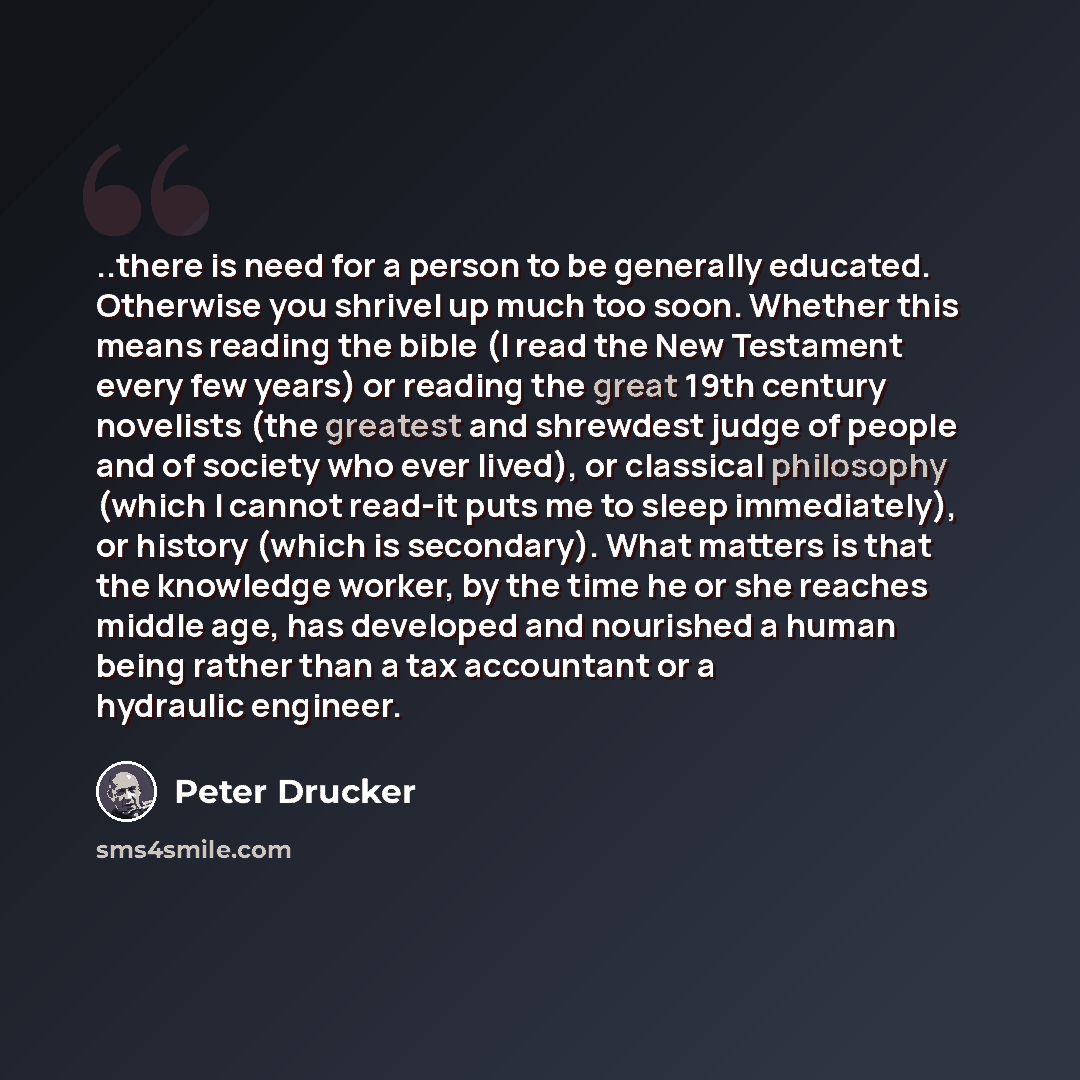 “..there is need for a person to be generally educated. Otherwise you shrivel up much too soon. Whether this means reading the bible (I read the New Testament every few years) or reading the great 19th century novelists (the greatest and shrewdest judge of people and of society who ever lived), or…” quote by Peter Drucker