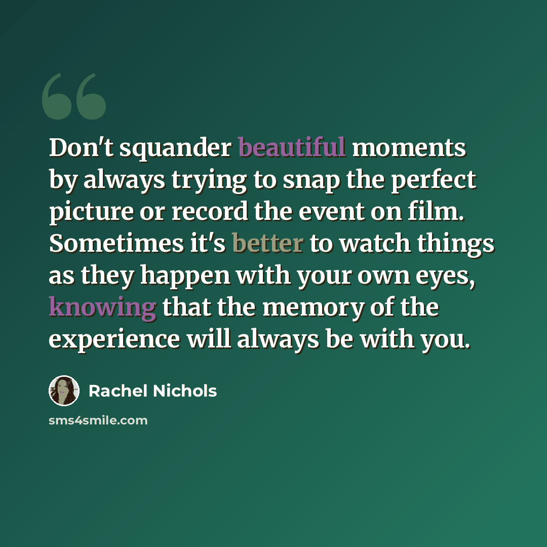 “Don't squander beautiful moments by always trying to snap the perfect picture or record the event on film. Sometimes it's better to watch things as they happen with your own eyes, knowing that the memory of the experience will always be with you.” quote by Rachel Nichols