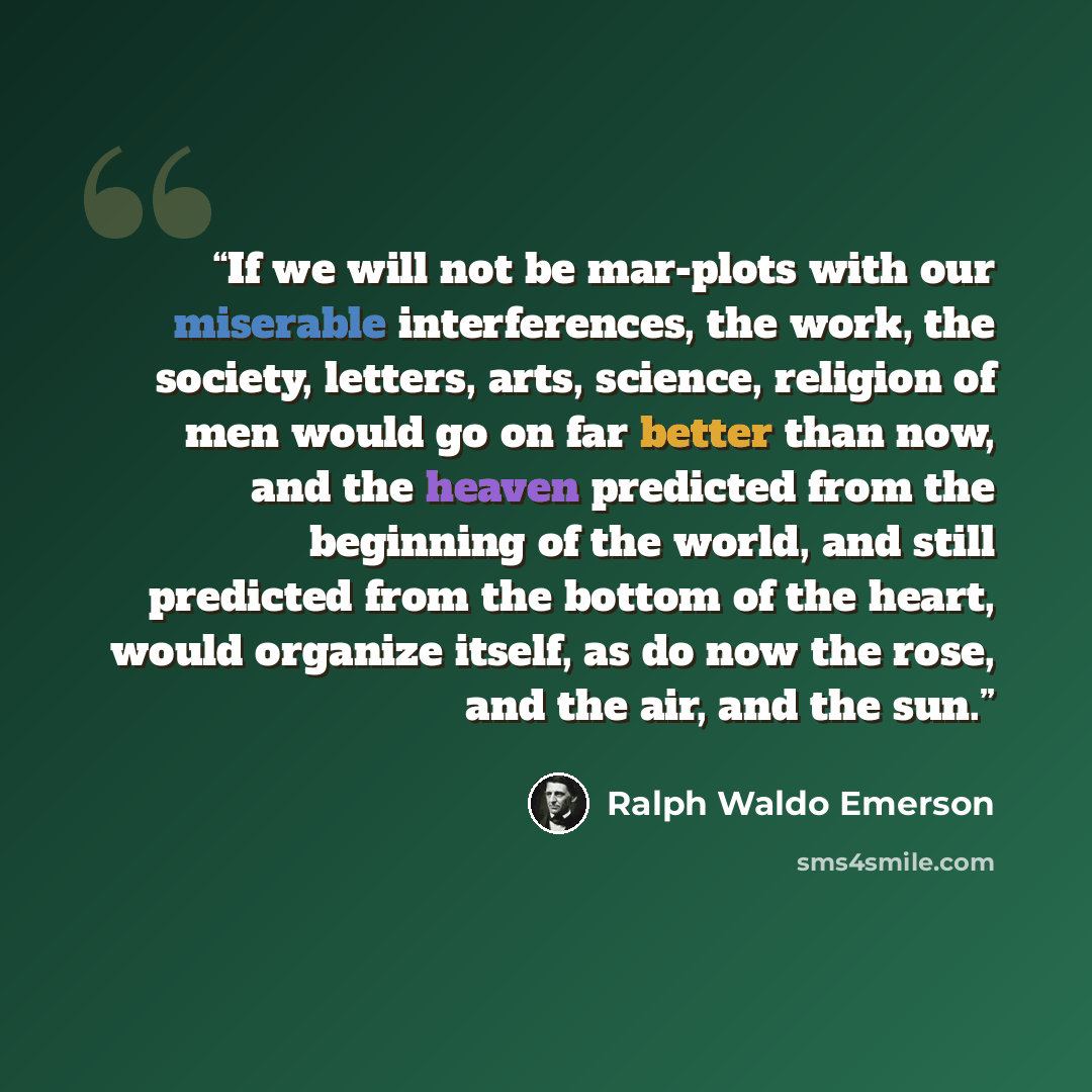 “If we will not be mar-plots with our miserable interferences, the work, the society, letters, arts, science, religion of men would go on far better than now, and the heaven predicted from the beginning of the world, and still predicted from the bottom of the heart, would organize itself, as do now…” quote by Ralph Waldo Emerson