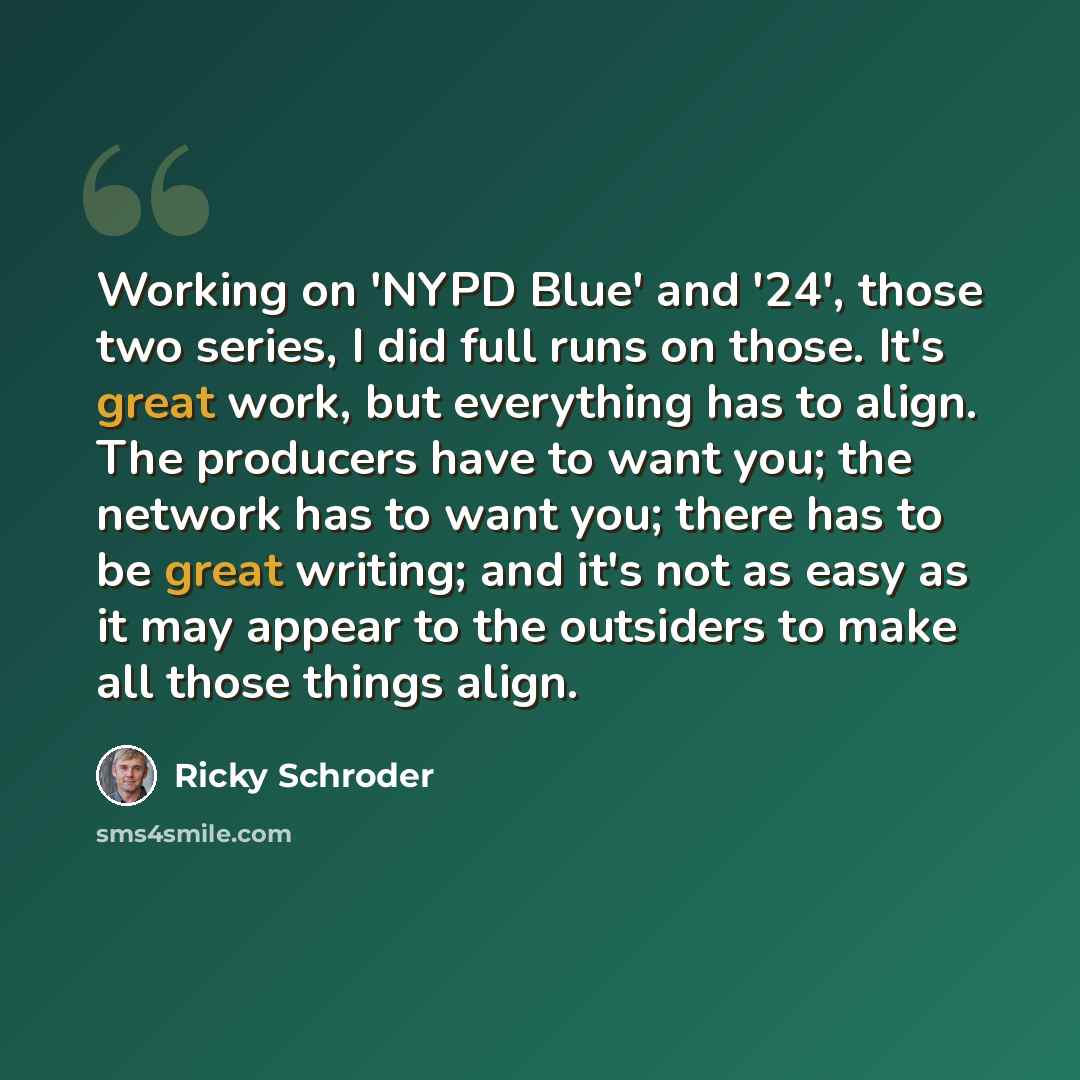 “Working on 'NYPD Blue' and '24', those two series, I did full runs on those. It's great work, but everything has to align. The producers have to want you; the network has to want you; there has to be great writing; and it's not as easy as it may appear to the outsiders to make all those things…” quote by Ricky Schroder
