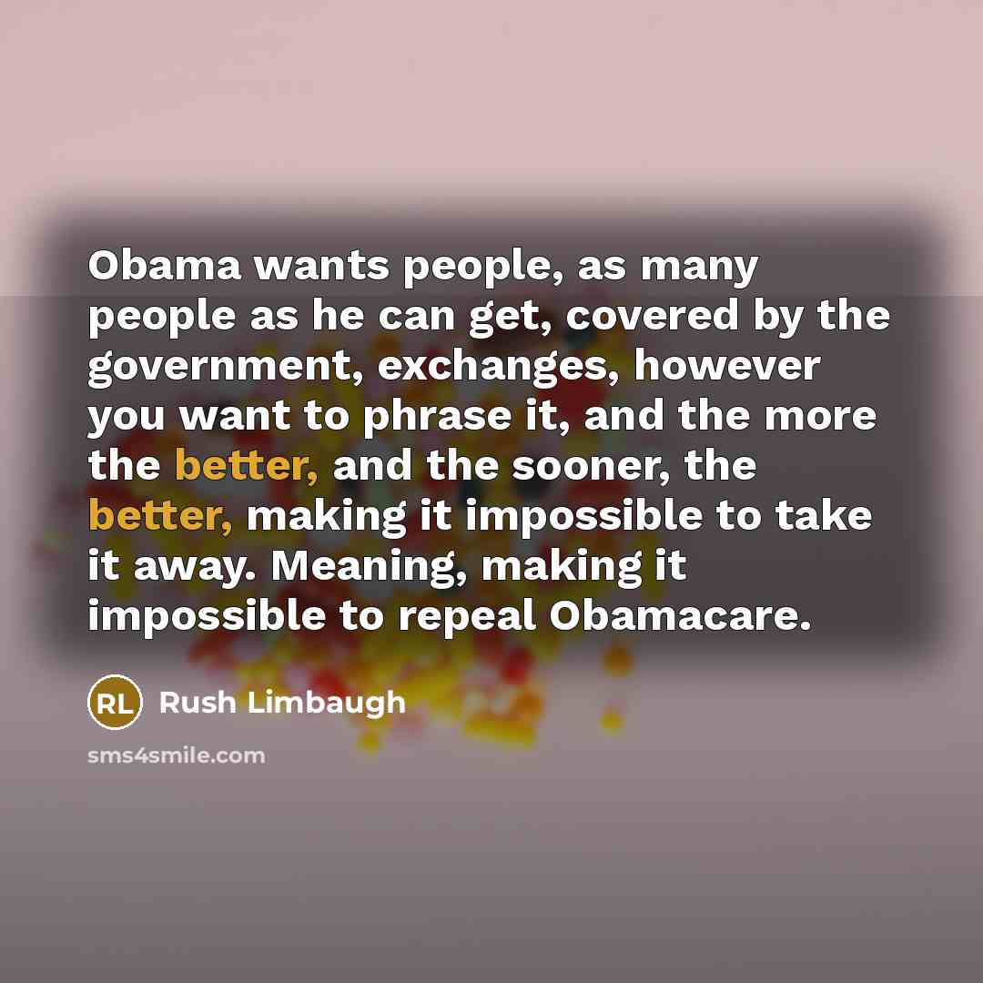 “Obama wants people, as many people as he can get, covered by the government, exchanges, however you want to phrase it, and the more the better, and the sooner, the better, making it impossible to take it away. Meaning, making it impossible to repeal Obamacare.” quote by Rush Limbaugh