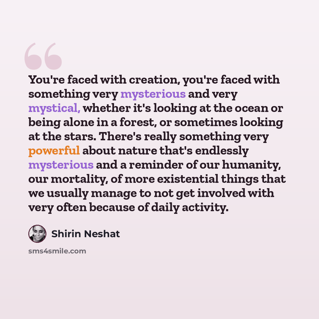 “You're faced with creation, you're faced with something very mysterious and very mystical, whether it's looking at the ocean or being alone in a forest, or sometimes looking at the stars. There's really something very powerful about nature that's endlessly mysterious and a reminder of our…” quote by Shirin Neshat