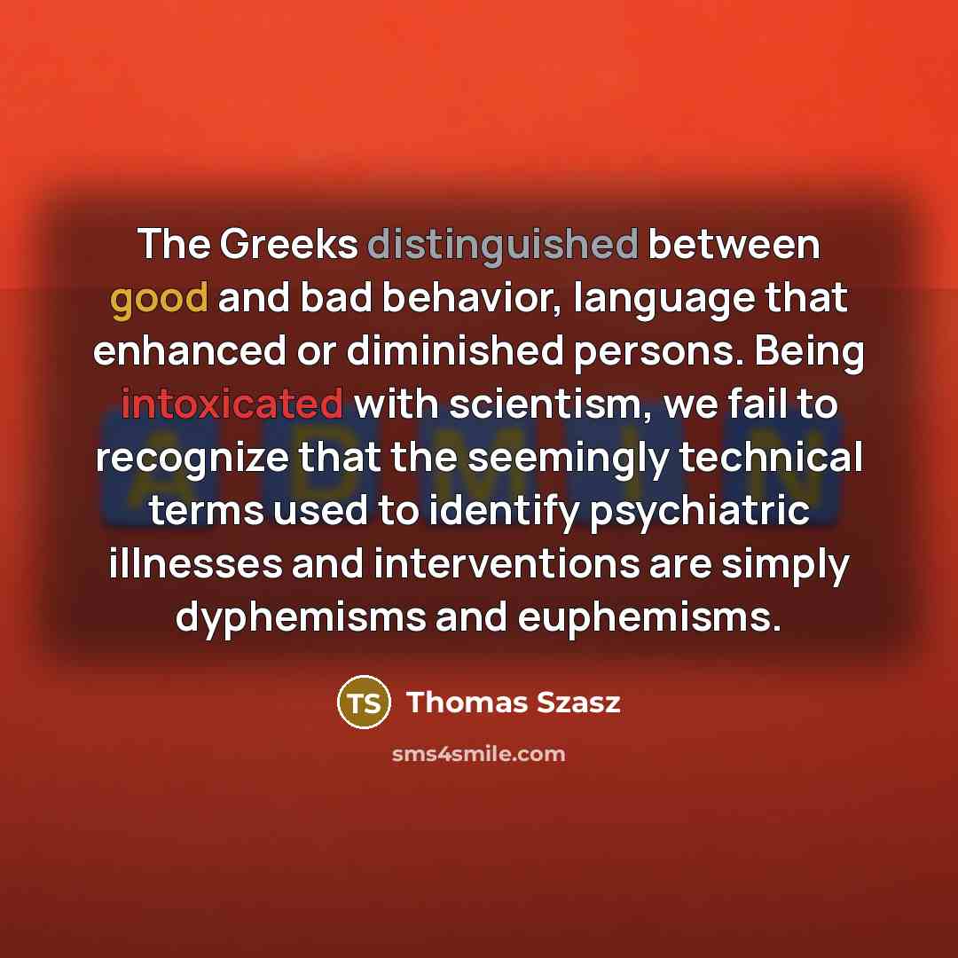 “The Greeks distinguished between good and bad behavior, language that enhanced or diminished persons. Being intoxicated with scientism, we fail to recognize that the seemingly technical terms used to identify psychiatric illnesses and interventions are simply dyphemisms and euphemisms.” quote by Thomas Szasz