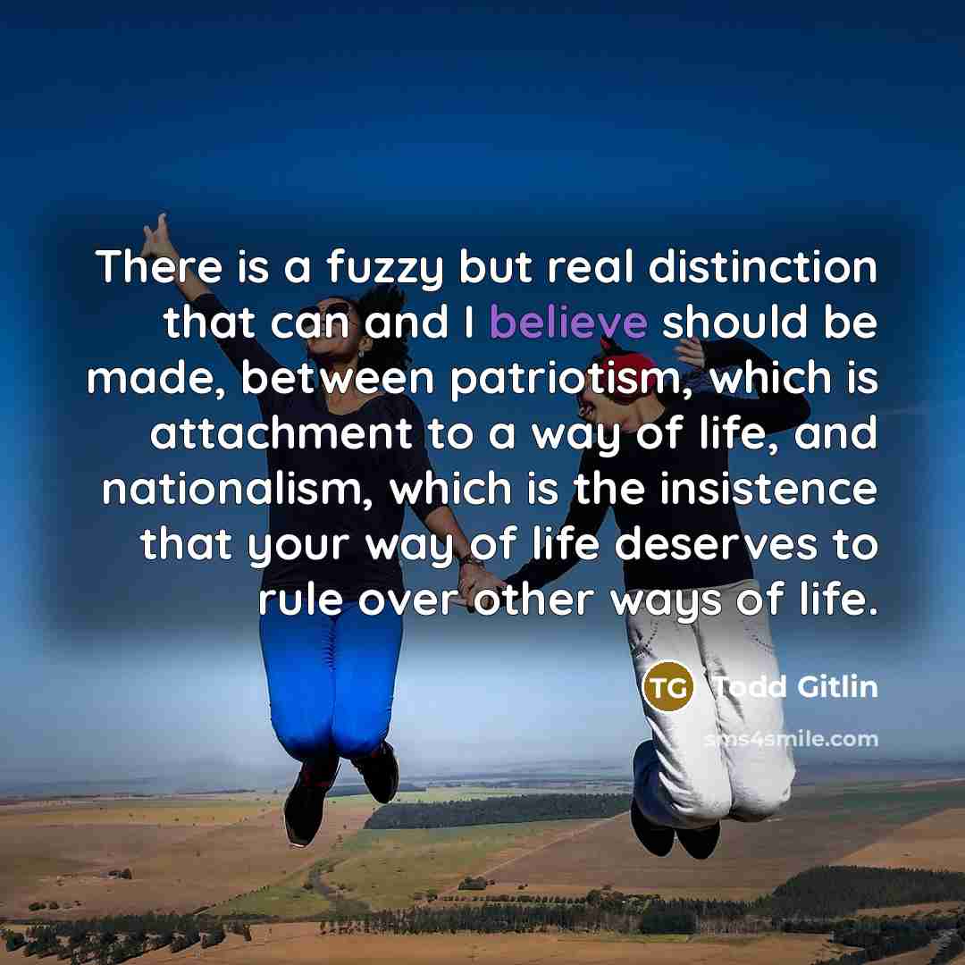 “There is a fuzzy but real distinction that can and I believe should be made, between patriotism, which is attachment to a way of life, and nationalism, which is the insistence that your way of life deserves to rule over other ways of life.” quote by Todd Gitlin