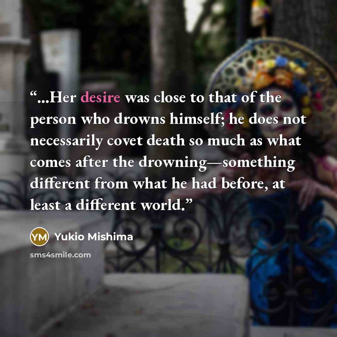 “…Her desire was close to that of the person who drowns himself; he does not necessarily covet death so much as what comes after the drowning—something different from what he had before, at least a different world.” quote by Yukio Mishima