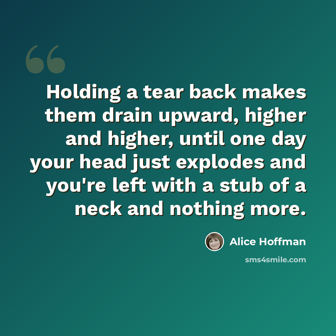 “Holding a tear back makes them drain upward, higher and higher, until one day your head just explodes and you're left with a stub of a neck and nothing more.” quote by Alice Hoffman