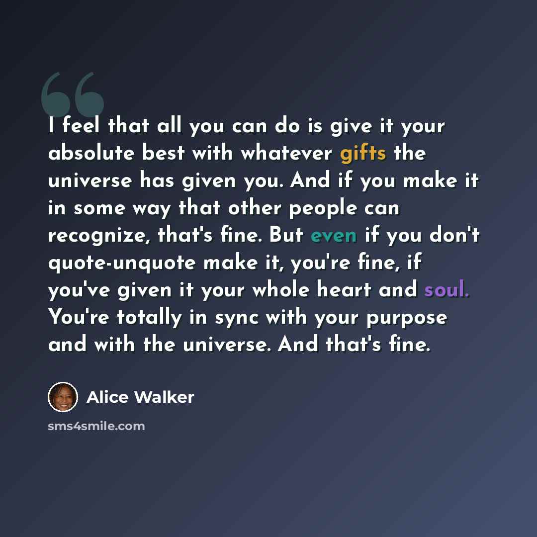 “I feel that all you can do is give it your absolute best with whatever gifts the universe has given you. And if you make it in some way that other people can recognize, that's fine. But even if you don't quote-unquote make it, you're fine, if you've given it your whole heart and soul. You're…” quote by Alice Walker