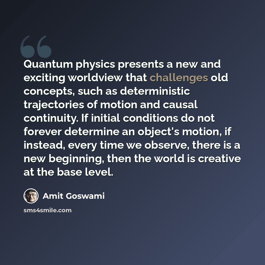 “Quantum physics presents a new and exciting worldview that challenges old concepts, such as deterministic trajectories of motion and causal continuity. If initial conditions do not forever determine an object's motion, if instead, every time we observe, there is a new beginning, then the world is…” quote by Amit Goswami