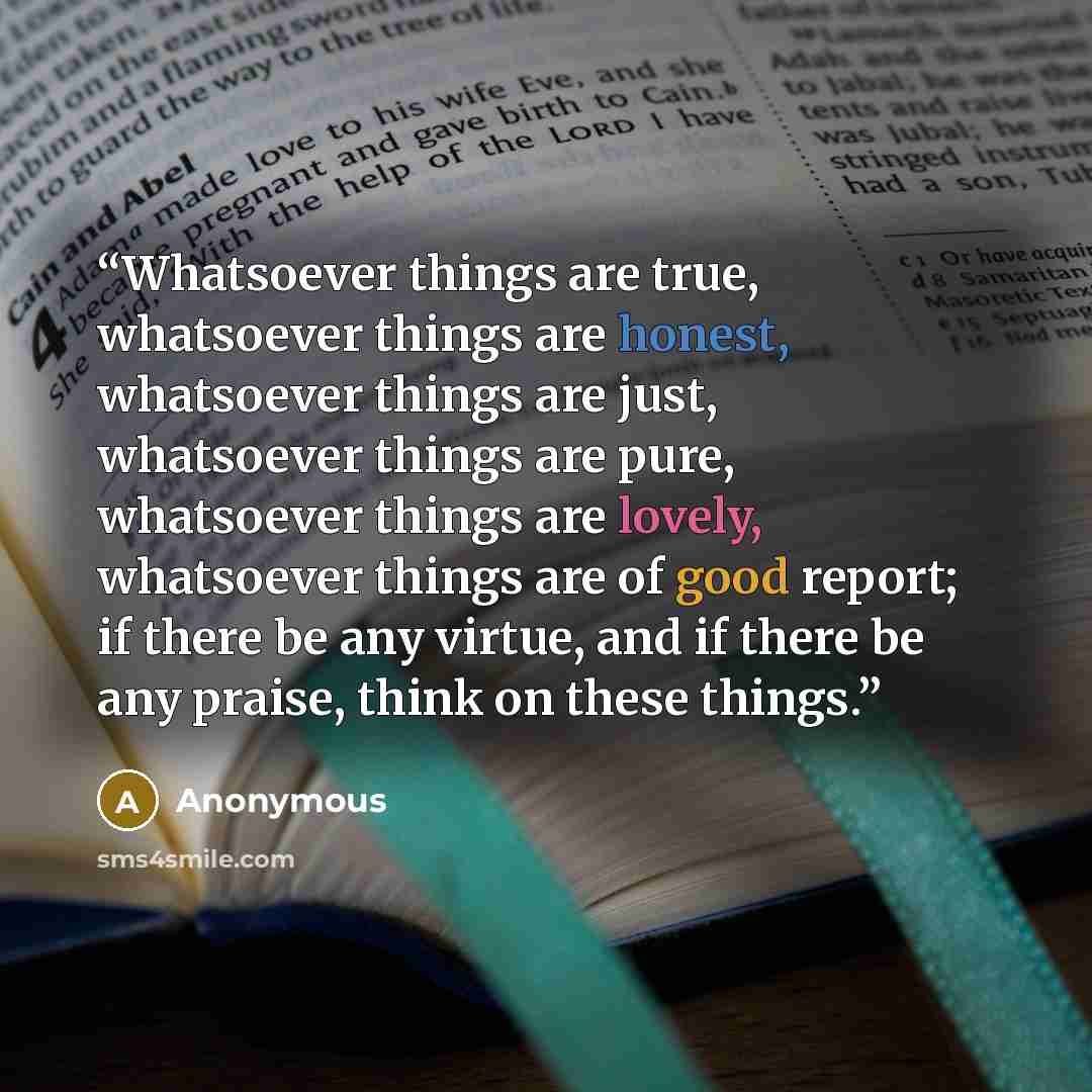 “Whatsoever things are true, whatsoever things are honest, whatsoever things are just, whatsoever things are pure, whatsoever things are lovely, whatsoever things are of good report; if there be any virtue, and if there be any praise, think on these things.” quote by Anonymous