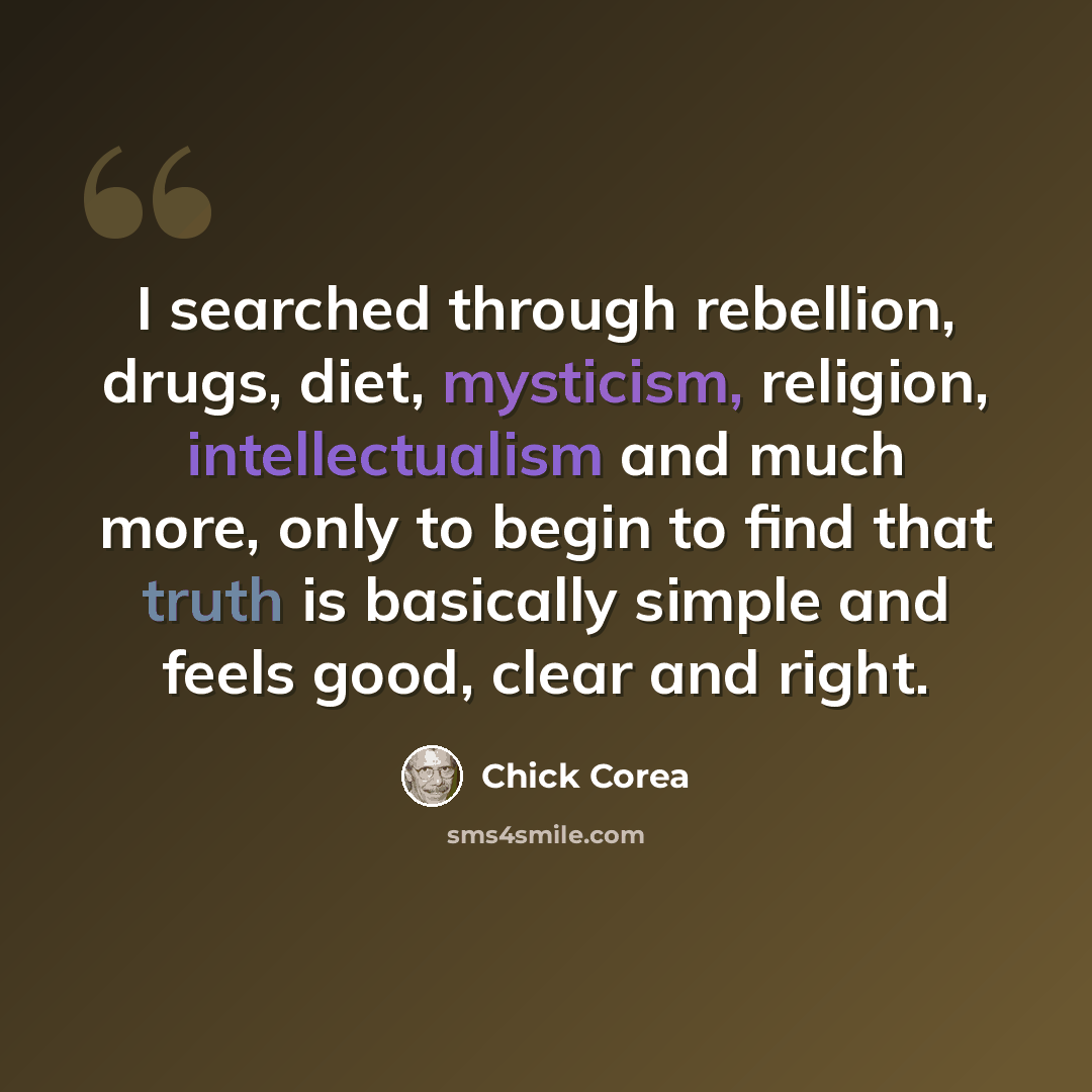 “I searched through rebellion, drugs, diet, mysticism, religion, intellectualism and much more, only to begin to find that truth is basically simple and feels good, clear and right.” quote by Chick Corea