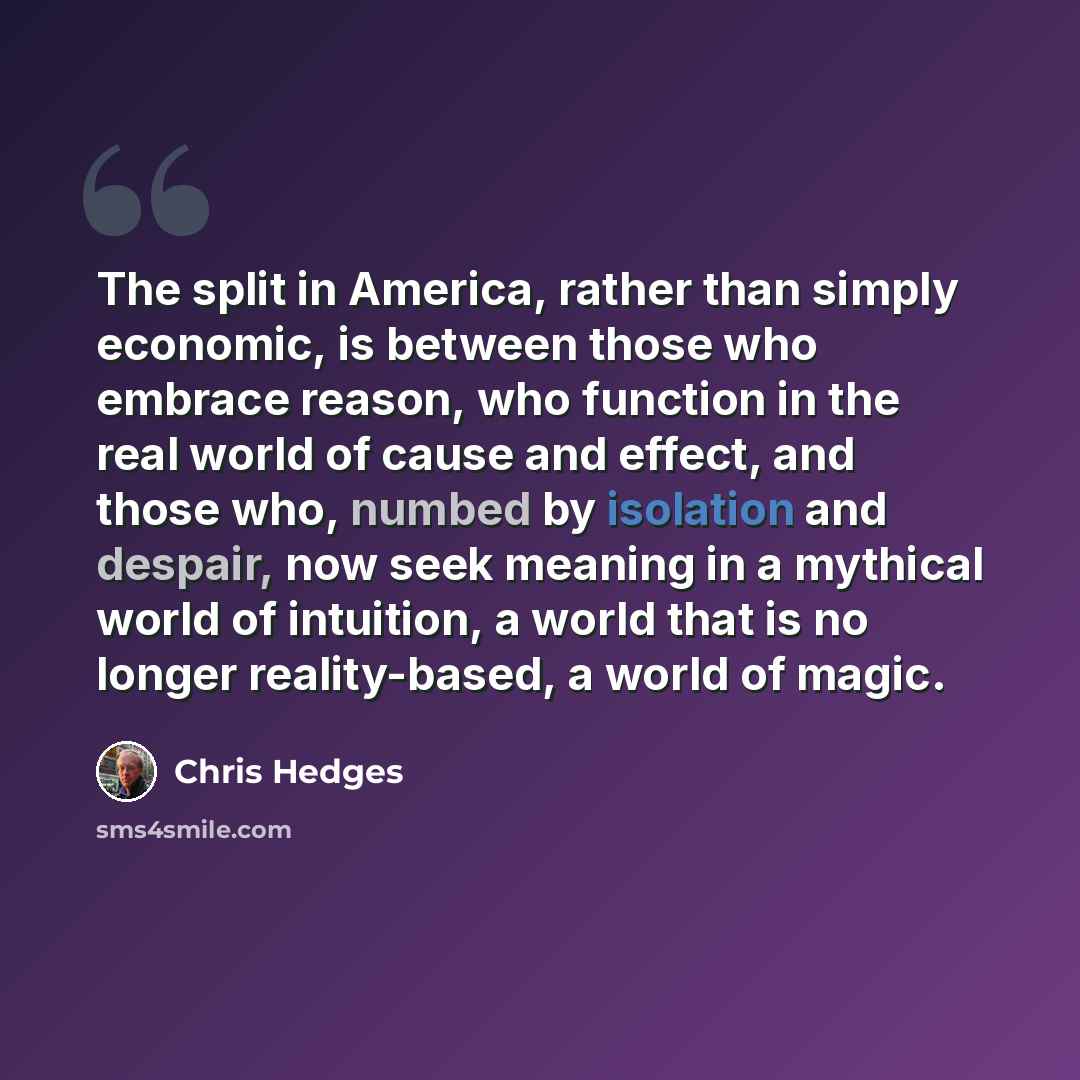 “The split in America, rather than simply economic, is between those who embrace reason, who function in the real world of cause and effect, and those who, numbed by isolation and despair, now seek meaning in a mythical world of intuition, a world that is no longer reality-based, a world of magic.” quote by Chris Hedges