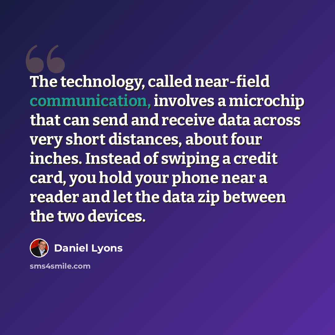 “The technology, called near-field communication, involves a microchip that can send and receive data across very short distances, about four inches. Instead of swiping a credit card, you hold your phone near a reader and let the data zip between the two devices.” quote by Daniel Lyons