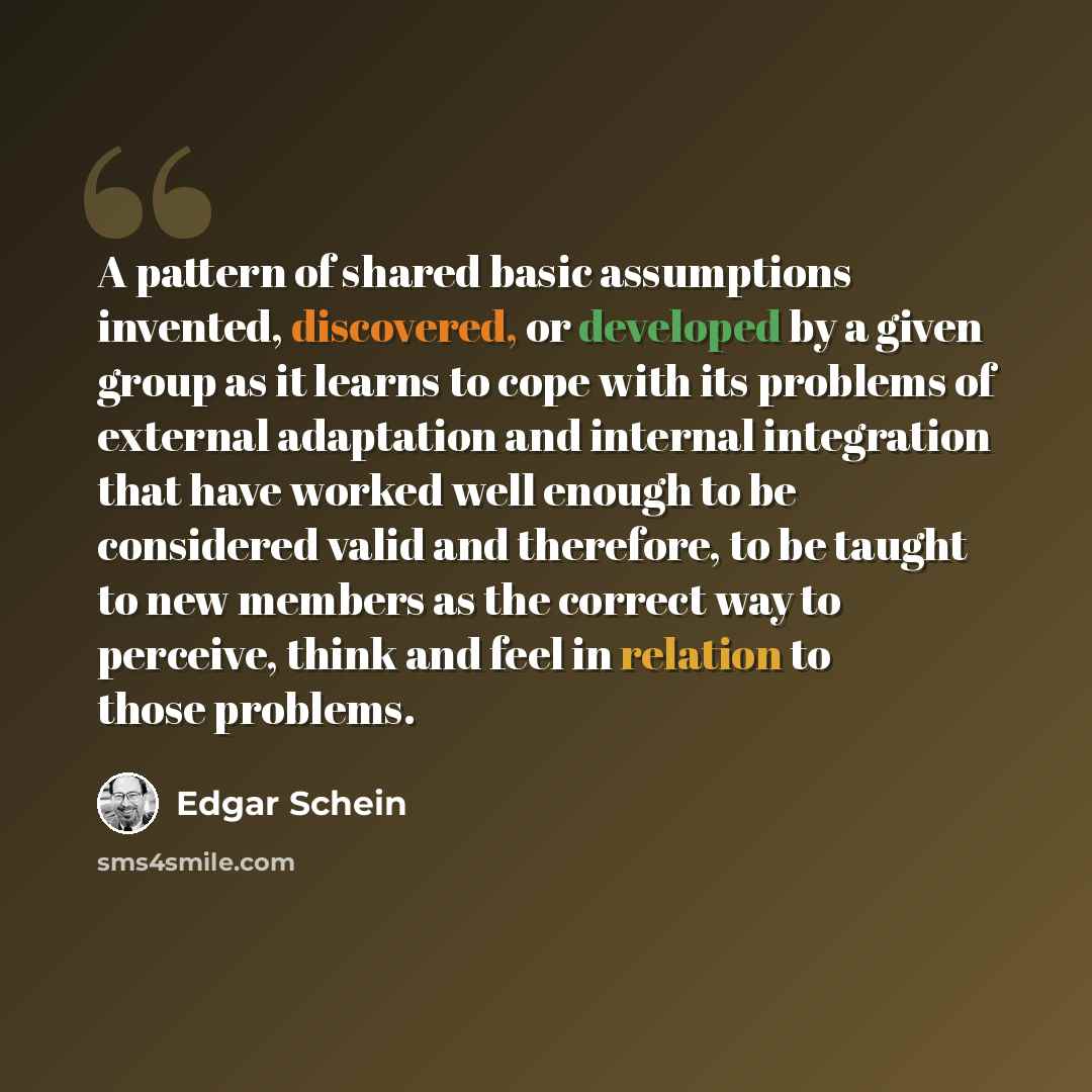 “A pattern of shared basic assumptions invented, discovered, or developed by a given group as it learns to cope with its problems of external adaptation and internal integration that have worked well enough to be considered valid and therefore, to be taught to new members as the correct way to…” quote by Edgar Schein