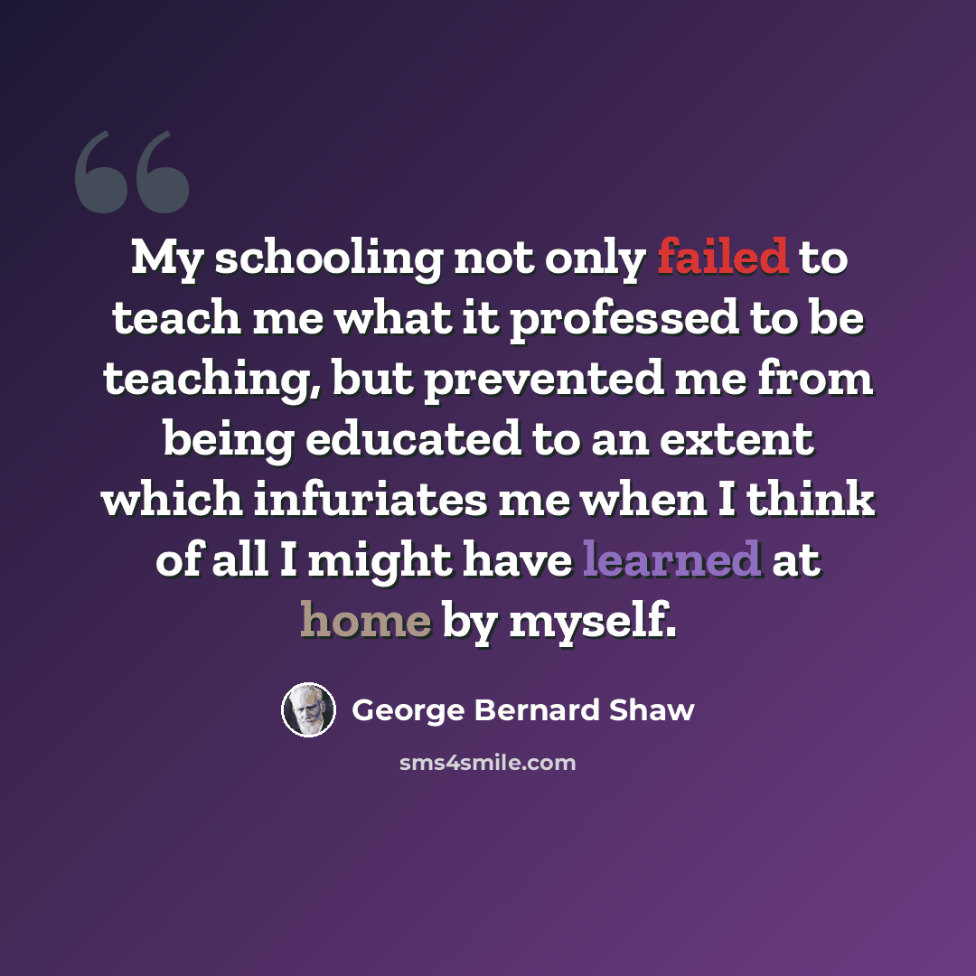 “My schooling not only failed to teach me what it professed to be teaching, but prevented me from being educated to an extent which infuriates me when I think of all I might have learned at home by myself.” quote by George Bernard Shaw