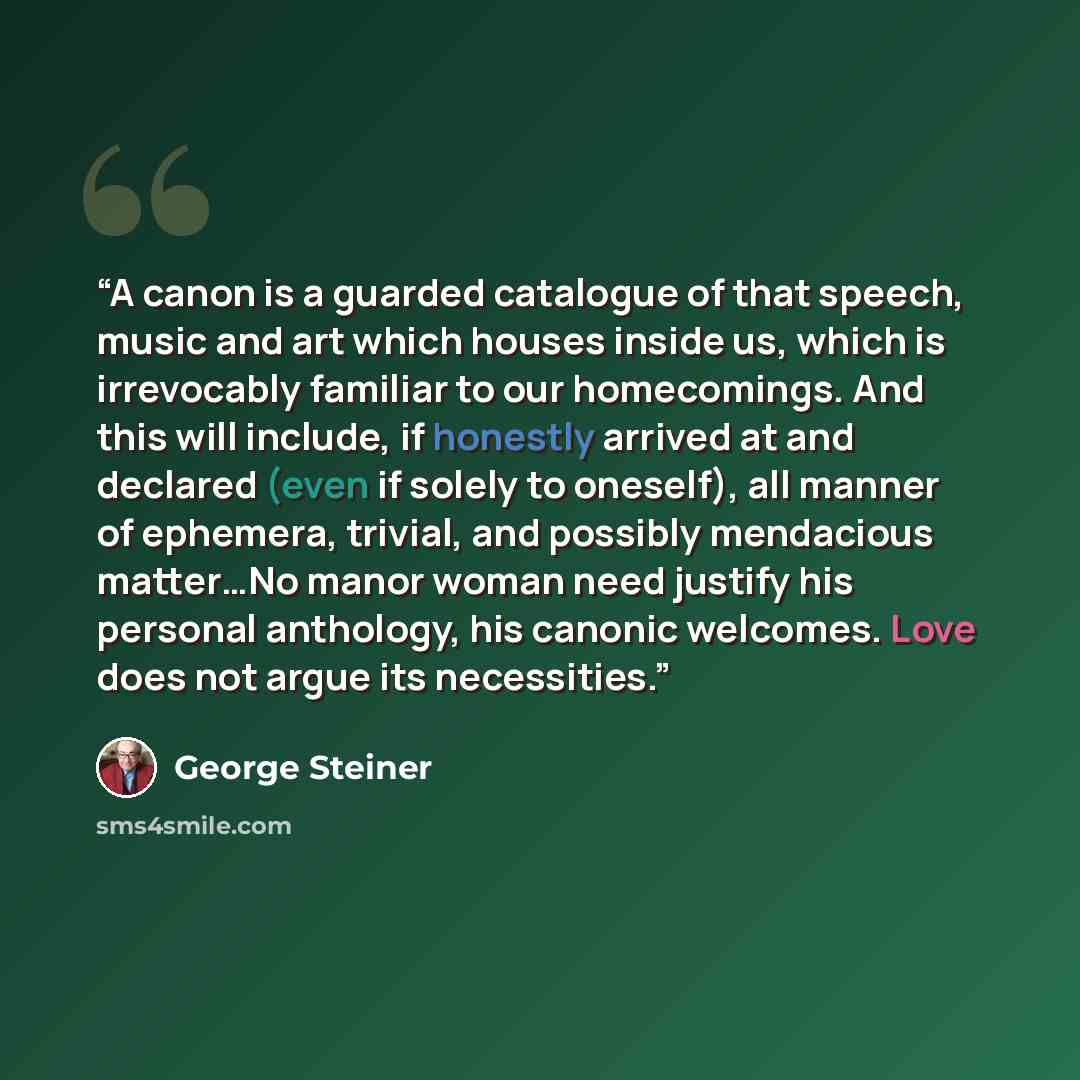 “A canon is a guarded catalogue of that speech, music and art which houses inside us, which is irrevocably familiar to our homecomings. And this will include, if honestly arrived at and declared (even if solely to oneself), all manner of ephemera, trivial, and possibly mendacious matter…No manor…” quote by George Steiner
