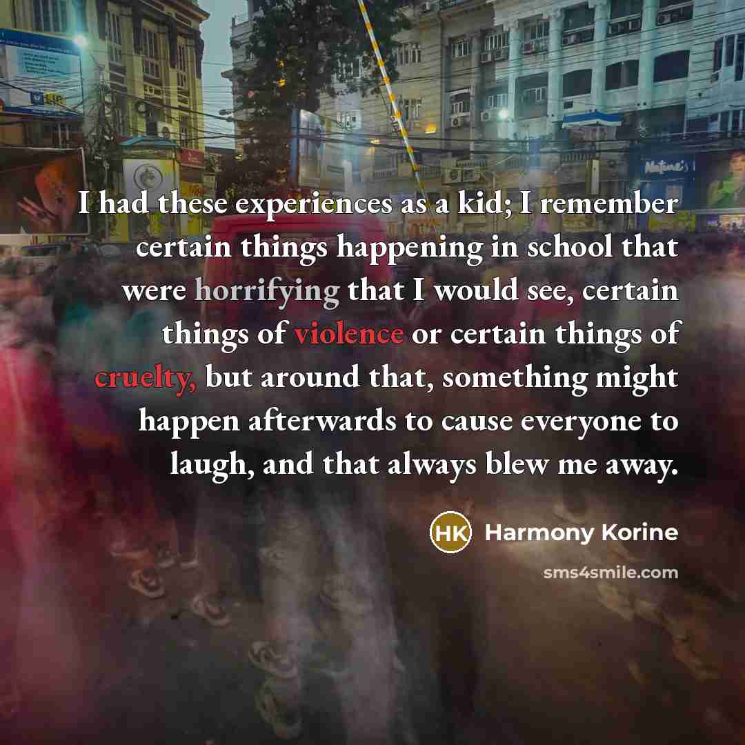 “I had these experiences as a kid; I remember certain things happening in school that were horrifying that I would see, certain things of violence or certain things of cruelty, but around that, something might happen afterwards to cause everyone to laugh, and that always blew me away.” quote by Harmony Korine