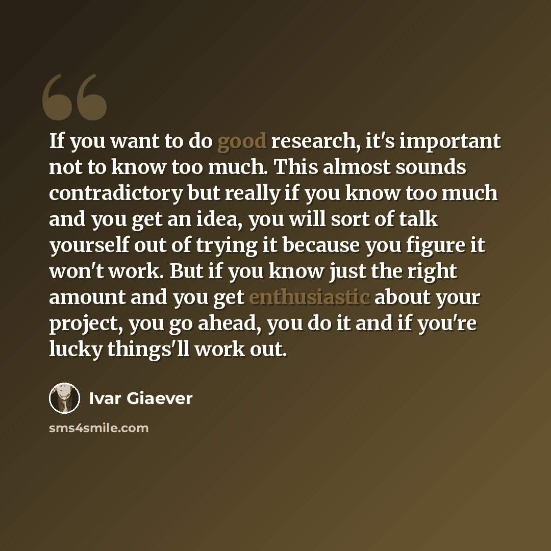 “If you want to do good research, it's important not to know too much. This almost sounds contradictory but really if you know too much and you get an idea, you will sort of talk yourself out of trying it because you figure it won't work. But if you know just the right amount and you get…” quote by Ivar Giaever