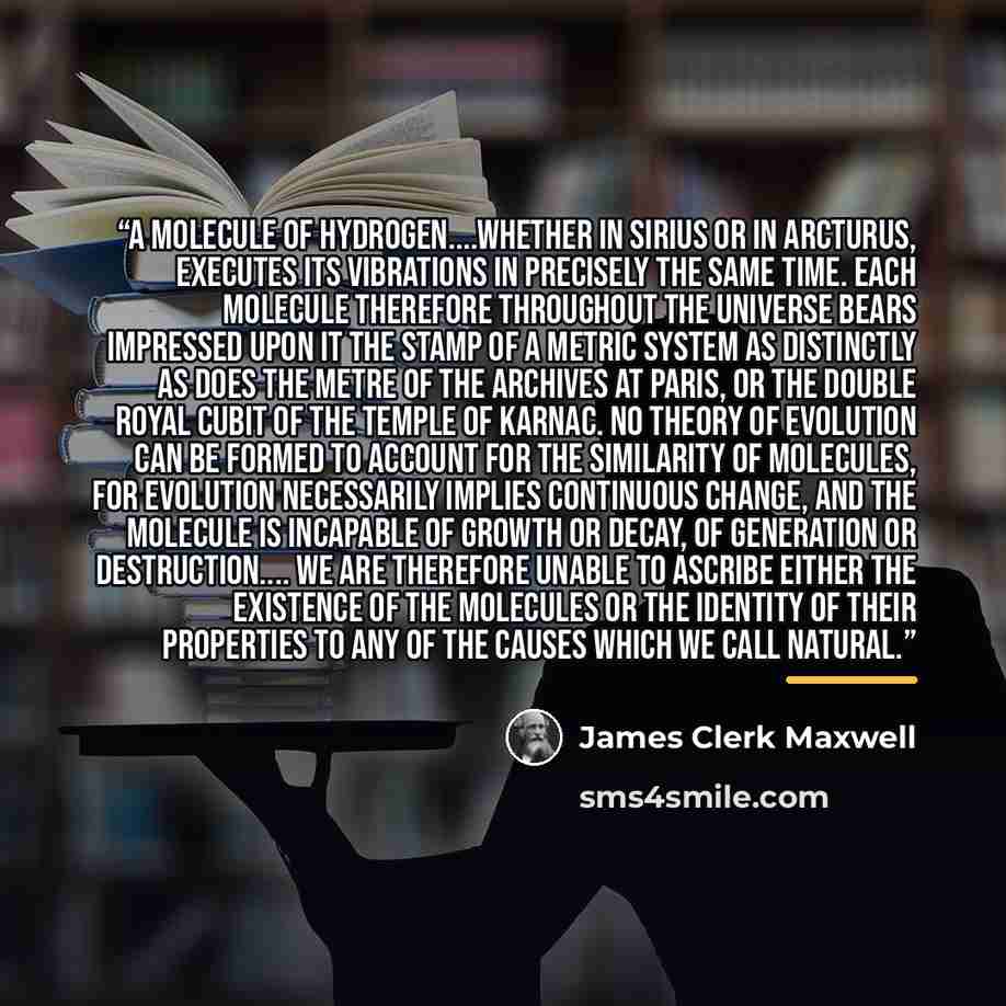 “A molecule of hydrogen…whether in Sirius or in Arcturus, executes its vibrations in precisely the same time. Each molecule therefore throughout the universe bears impressed upon it the stamp of a metric system as distinctly as does the metre of the Archives at Paris, or the double royal cubit of…” quote by James Clerk Maxwell