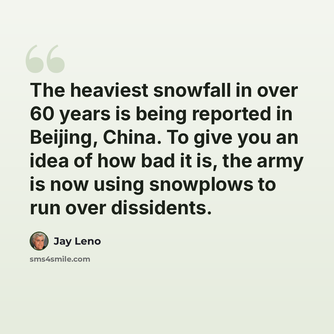 “The heaviest snowfall in over 60 years is being reported in Beijing, China. To give you an idea of how bad it is, the army is now using snowplows to run over dissidents.” quote by Jay Leno