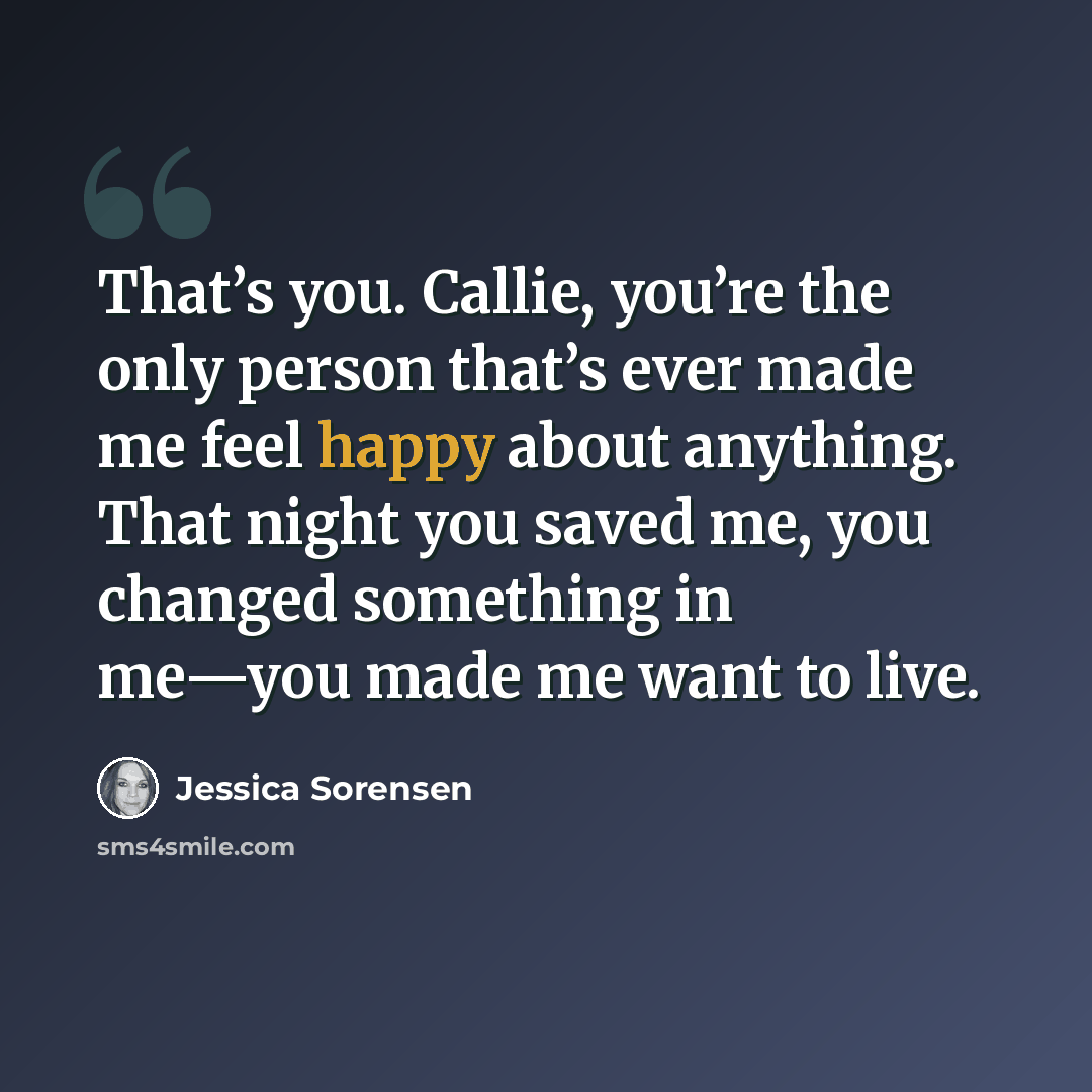 “That’s you. Callie, you’re the only person that’s ever made me feel happy about anything. That night you saved me, you changed something in me—you made me want to live.” quote by Jessica Sorensen