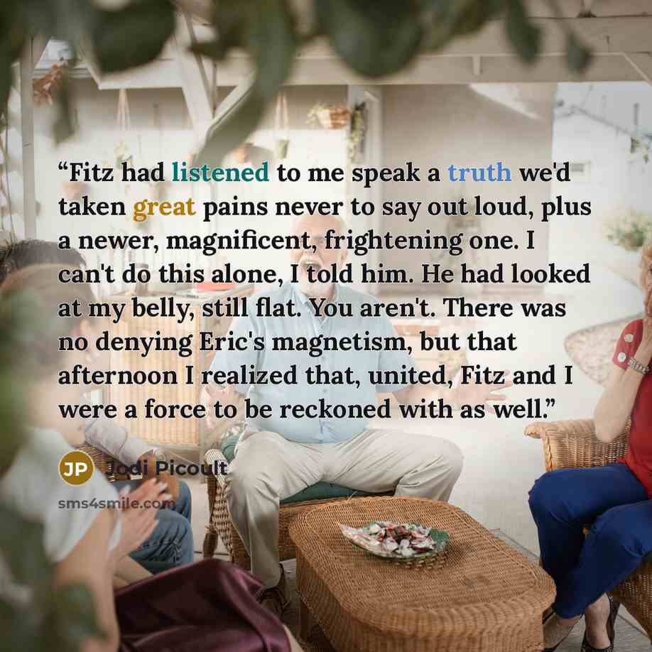 “Fitz had listened to me speak a truth we'd taken great pains never to say out loud, plus a newer, magnificent, frightening one. I can't do this alone, I told him. He had looked at my belly, still flat. You aren't. There was no denying Eric's magnetism, but that afternoon I realized that, united…” quote by Jodi Picoult