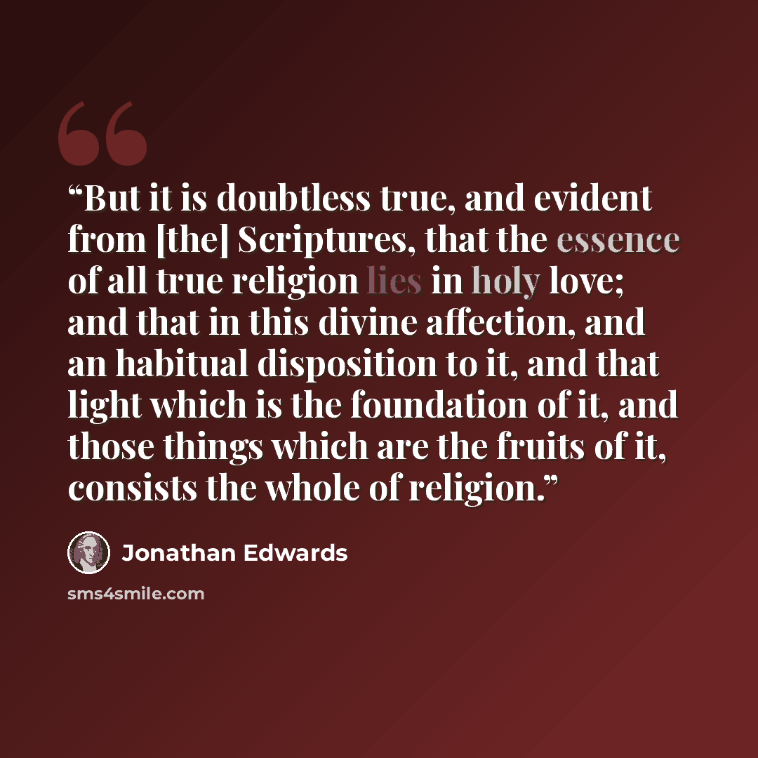 “But it is doubtless true, and evident from [the] Scriptures, that the essence of all true religion lies in holy love; and that in this divine affection, and an habitual disposition to it, and that light which is the foundation of it, and those things which are the fruits of it, consists the whole…” quote by Jonathan Edwards