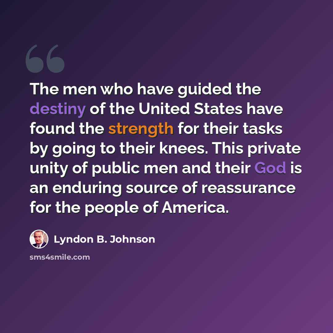 “The men who have guided the destiny of the United States have found the strength for their tasks by going to their knees. This private unity of public men and their God is an enduring source of reassurance for the people of America.” quote by Lyndon B. Johnson