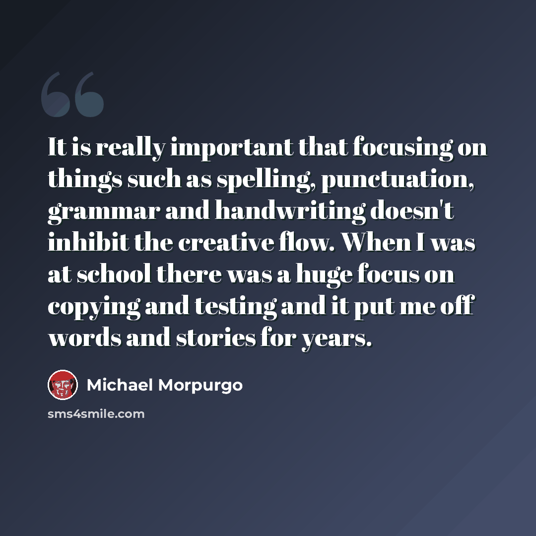 “It is really important that focusing on things such as spelling, punctuation, grammar and handwriting doesn't inhibit the creative flow. When I was at school there was a huge focus on copying and testing and it put me off words and stories for years.” quote by Michael Morpurgo