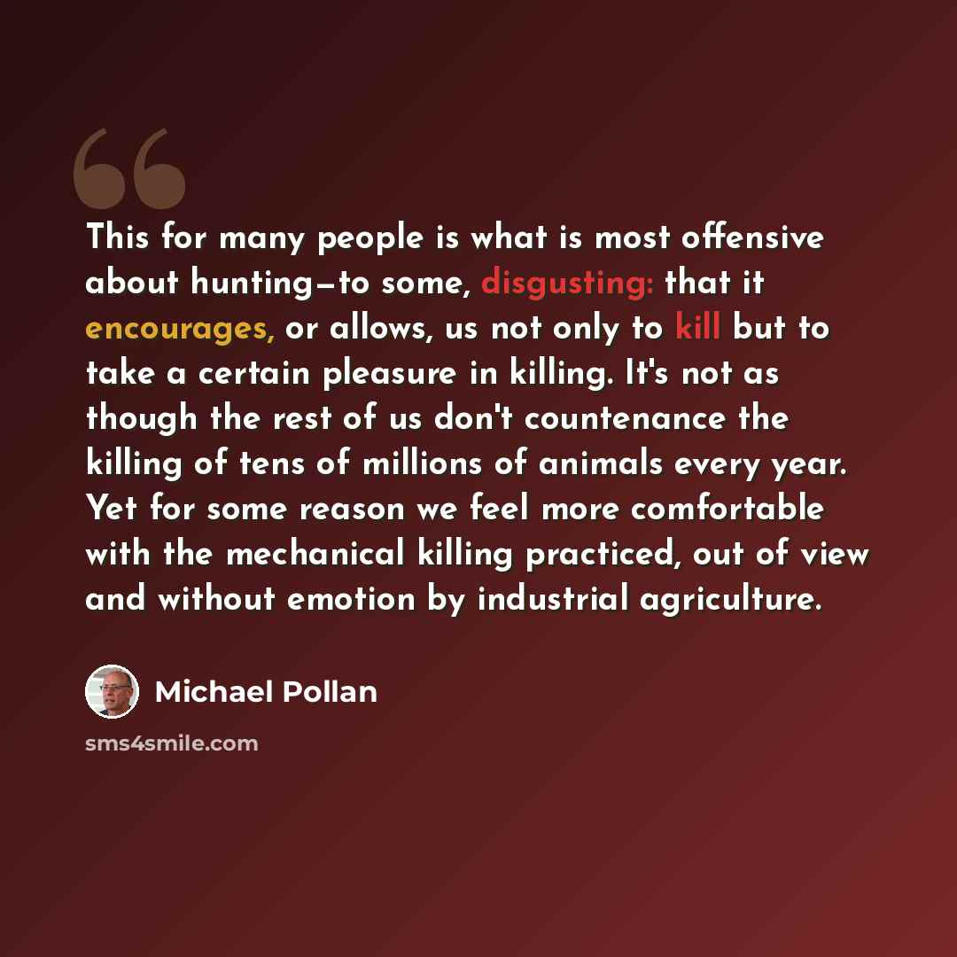 “This for many people is what is most offensive about hunting—to some, disgusting: that it encourages, or allows, us not only to kill but to take a certain pleasure in killing. It's not as though the rest of us don't countenance the killing of tens of millions of animals every year. Yet for some…” quote by Michael Pollan