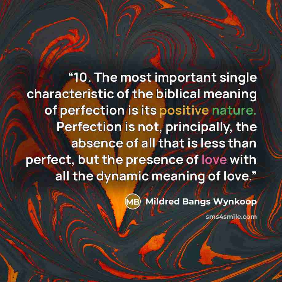 “10. The most important single characteristic of the biblical meaning of perfection is its positive nature. Perfection is not, principally, the absence of all that is less than perfect, but the presence of love with all the dynamic meaning of love.” quote by Mildred Bangs Wynkoop