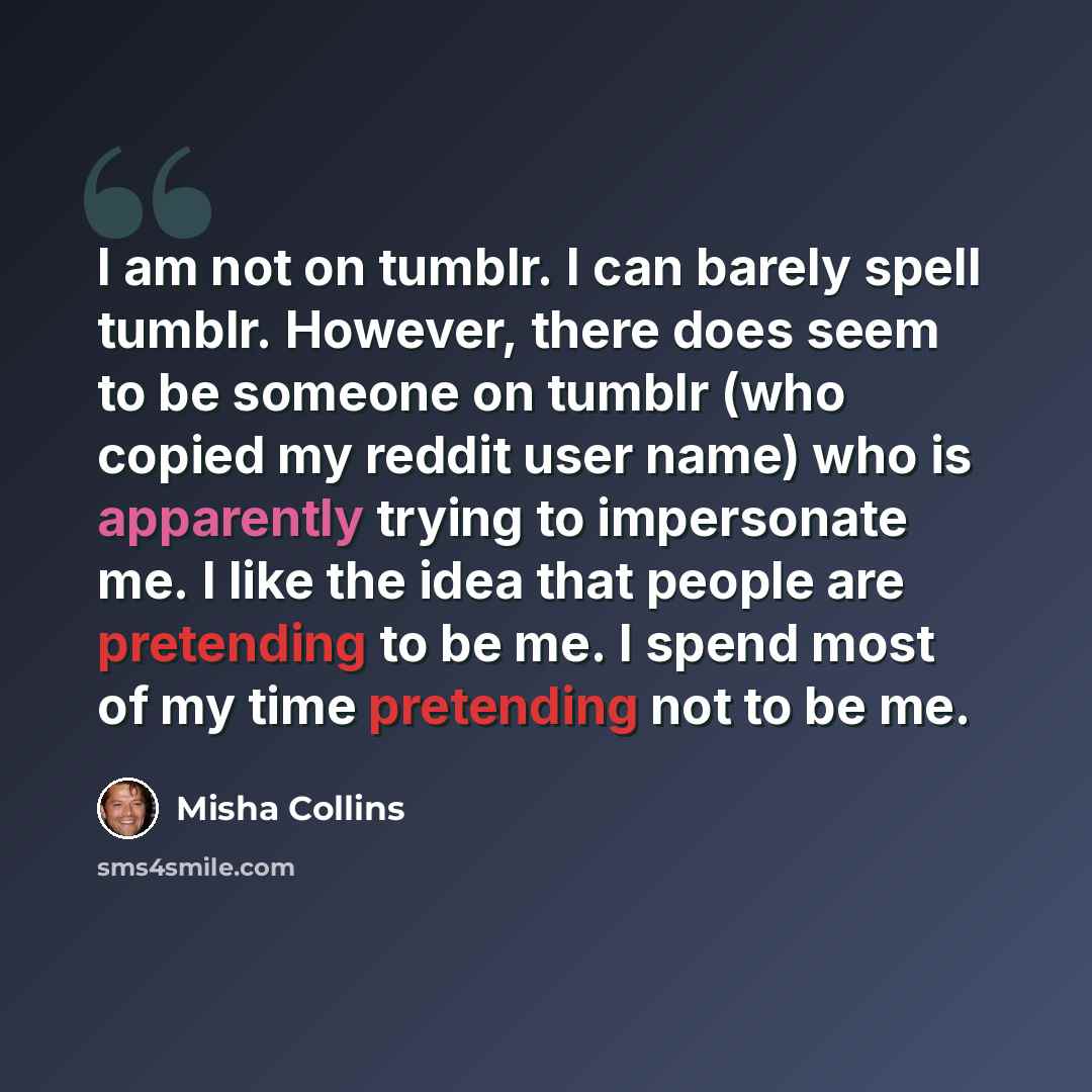“I am not on tumblr. I can barely spell tumblr. However, there does seem to be someone on tumblr (who copied my reddit user name) who is apparently trying to impersonate me. I like the idea that people are pretending to be me. I spend most of my time pretending not to be me.” quote by Misha Collins