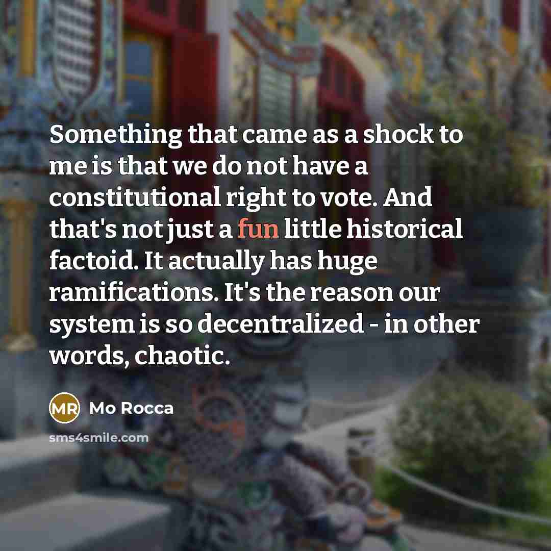 “Something that came as a shock to me is that we do not have a constitutional right to vote. And that's not just a fun little historical factoid. It actually has huge ramifications. It's the reason our system is so decentralized - in other words, chaotic.” quote by Mo Rocca