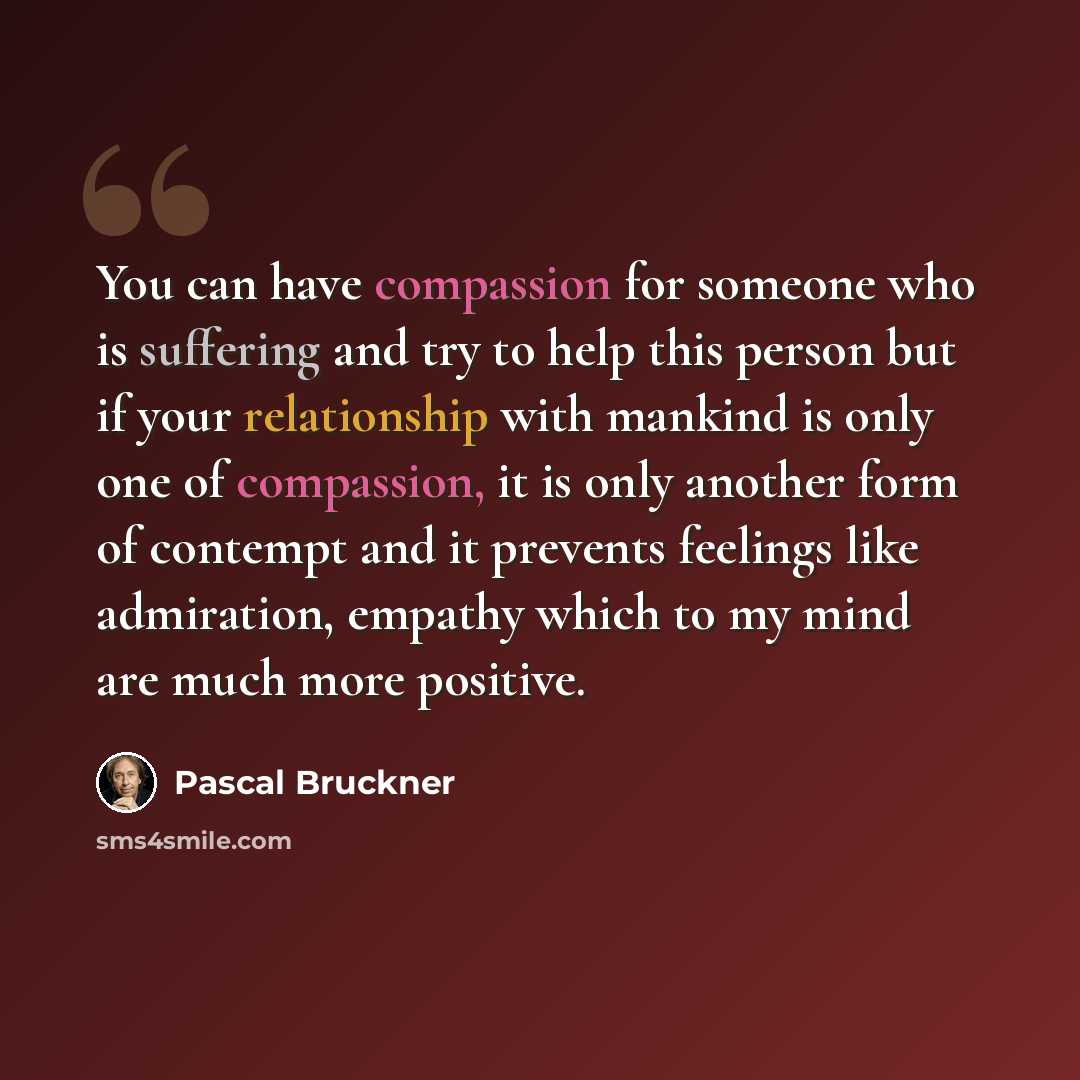 “You can have compassion for someone who is suffering and try to help this person but if your relationship with mankind is only one of compassion, it is only another form of contempt and it prevents feelings like admiration, empathy which to my mind are much more positive.” quote by Pascal Bruckner