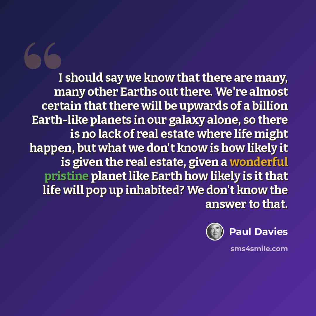 “I should say we know that there are many, many other Earths out there. We're almost certain that there will be upwards of a billion Earth-like planets in our galaxy alone, so there is no lack of real estate where life might happen, but what we don't know is how likely it is given the real estate…” quote by Paul Davies