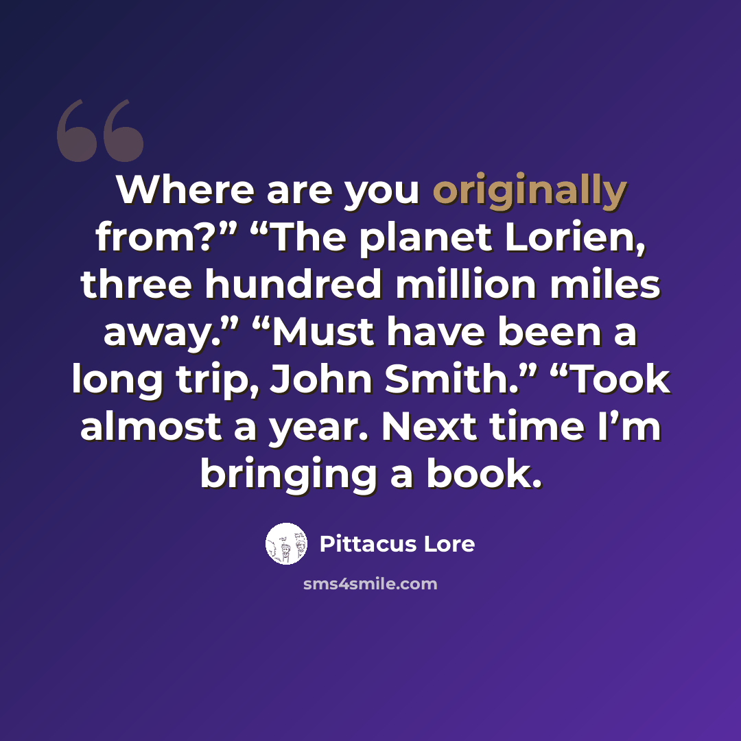 “Where are you originally from?” “The planet Lorien, three hundred million miles away.” “Must have been a long trip, John Smith.” “Took almost a year. Next time I’m bringing a book.” quote by Pittacus Lore