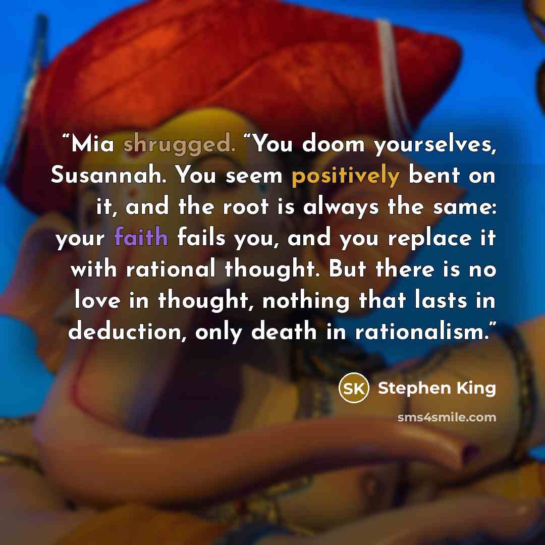 “Mia shrugged. “You doom yourselves, Susannah. You seem positively bent on it, and the root is always the same: your faith fails you, and you replace it with rational thought. But there is no love in thought, nothing that lasts in deduction, only death in rationalism.” quote by Stephen King