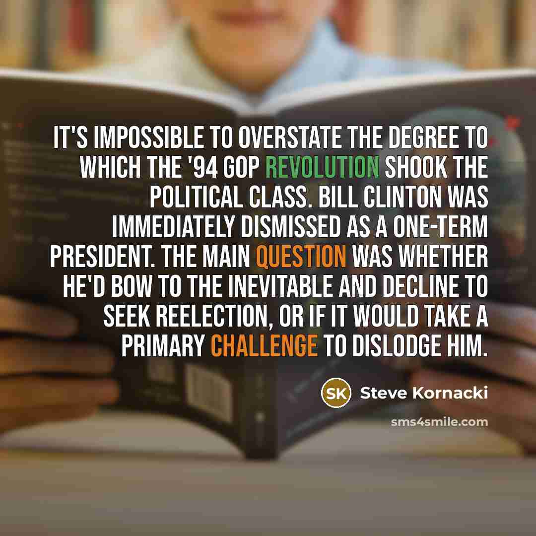 “It's impossible to overstate the degree to which the '94 GOP revolution shook the political class. Bill Clinton was immediately dismissed as a one-term president. The main question was whether he'd bow to the inevitable and decline to seek reelection, or if it would take a primary challenge to…” quote by Steve Kornacki