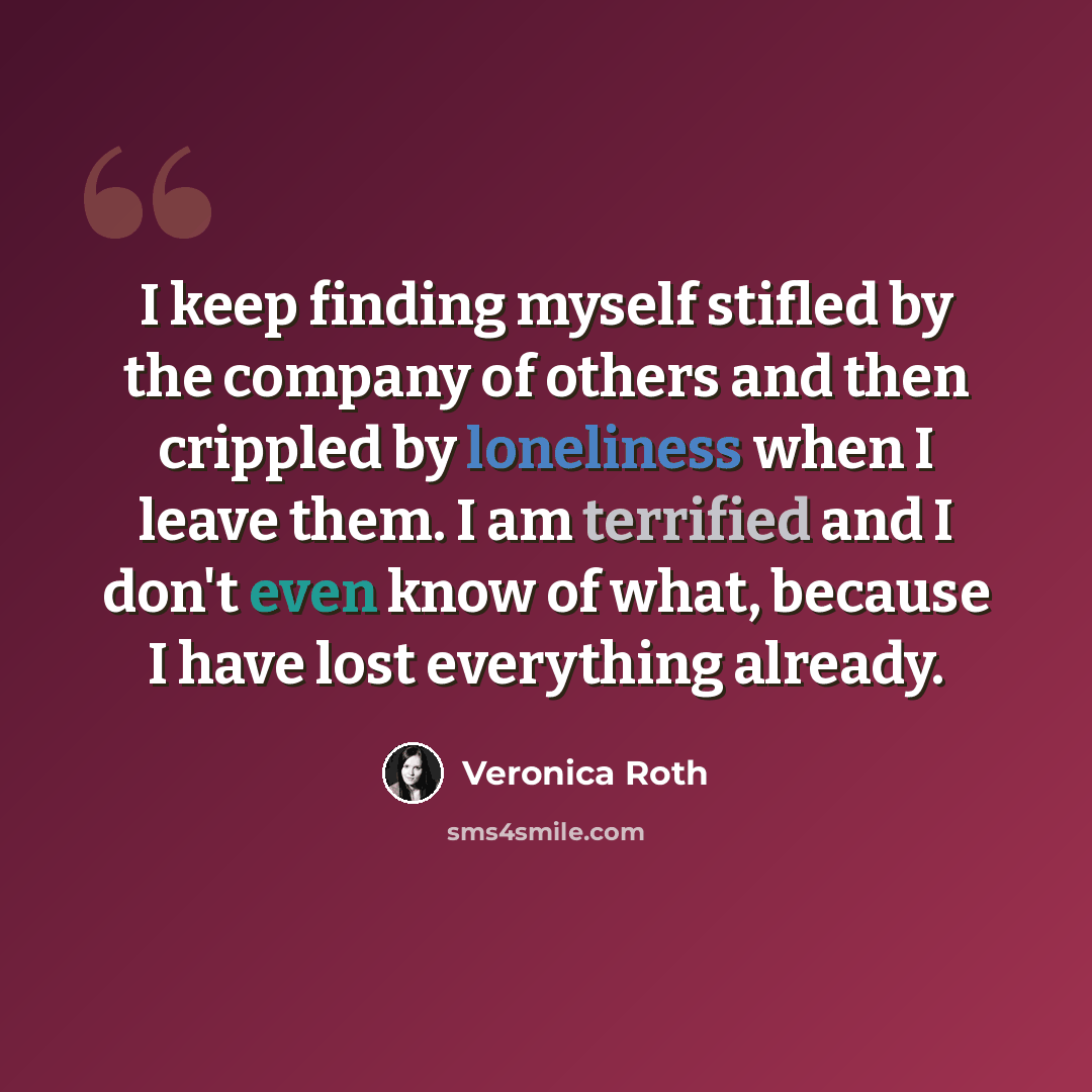 “I keep finding myself stifled by the company of others and then crippled by loneliness when I leave them. I am terrified and I don't even know of what, because I have lost everything already.” quote by Veronica Roth