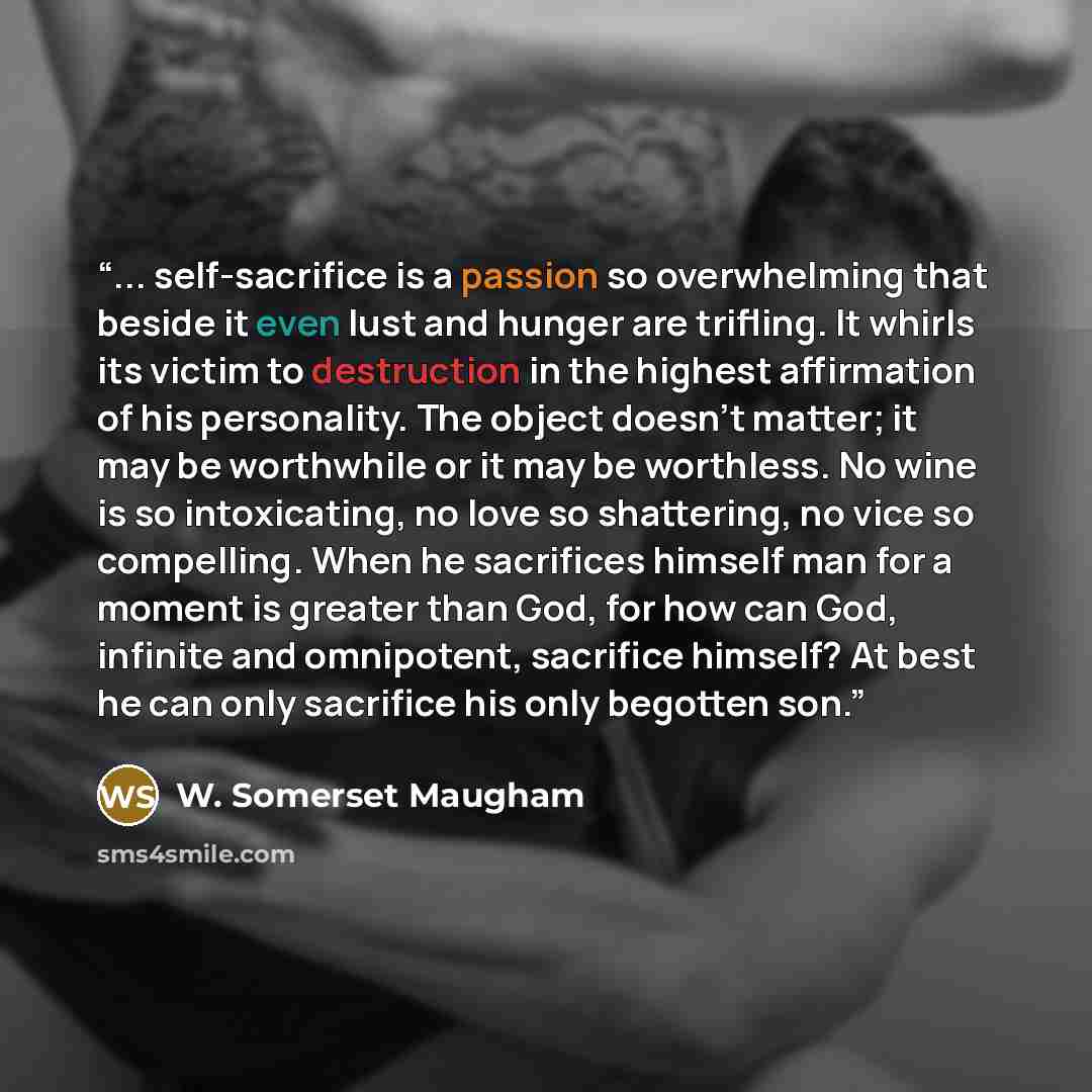 “... self-sacrifice is a passion so overwhelming that beside it even lust and hunger are trifling. It whirls its victim to destruction in the highest affirmation of his personality. The object doesn't matter; it may be worthwhile or it may be worthless. No wine is so intoxicating, no love so…” quote by W. Somerset Maugham