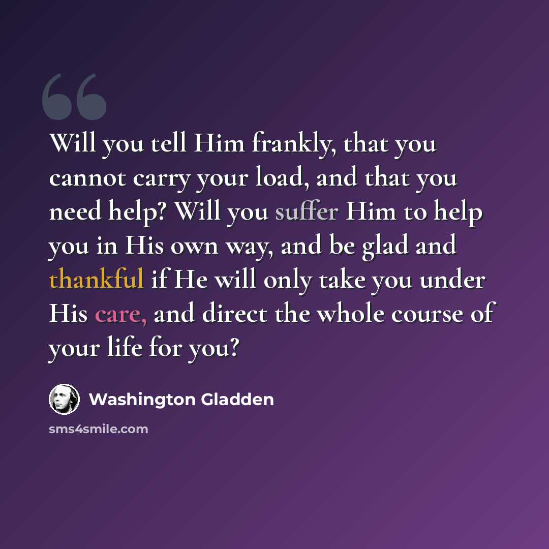 “Will you tell Him frankly, that you cannot carry your load, and that you need help? Will you suffer Him to help you in His own way, and be glad and thankful if He will only take you under His care, and direct the whole course of your life for you?” quote by Washington Gladden