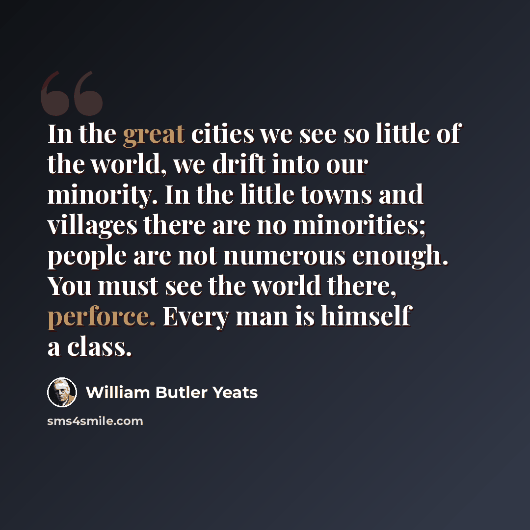“In the great cities we see so little of the world, we drift into our minority. In the little towns and villages there are no minorities; people are not numerous enough. You must see the world there, perforce. Every man is himself a class.” quote by William Butler Yeats
